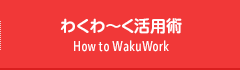 わくわ〜く活用術　How to WakuWork